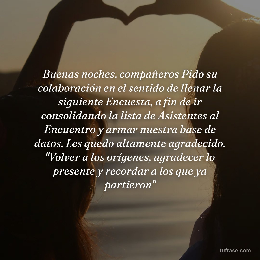 Buenas noches. compañeros Pido su colaboración en el sentido de llenar la siguiente Encuesta, a fin de ir consolidando la lista de Asistentes al Encuentro y armar nuestra base de datos. Les quedo altamente agradecido. "Volver a los orígenes, agradecer lo presente y recordar a los que ya partieron"