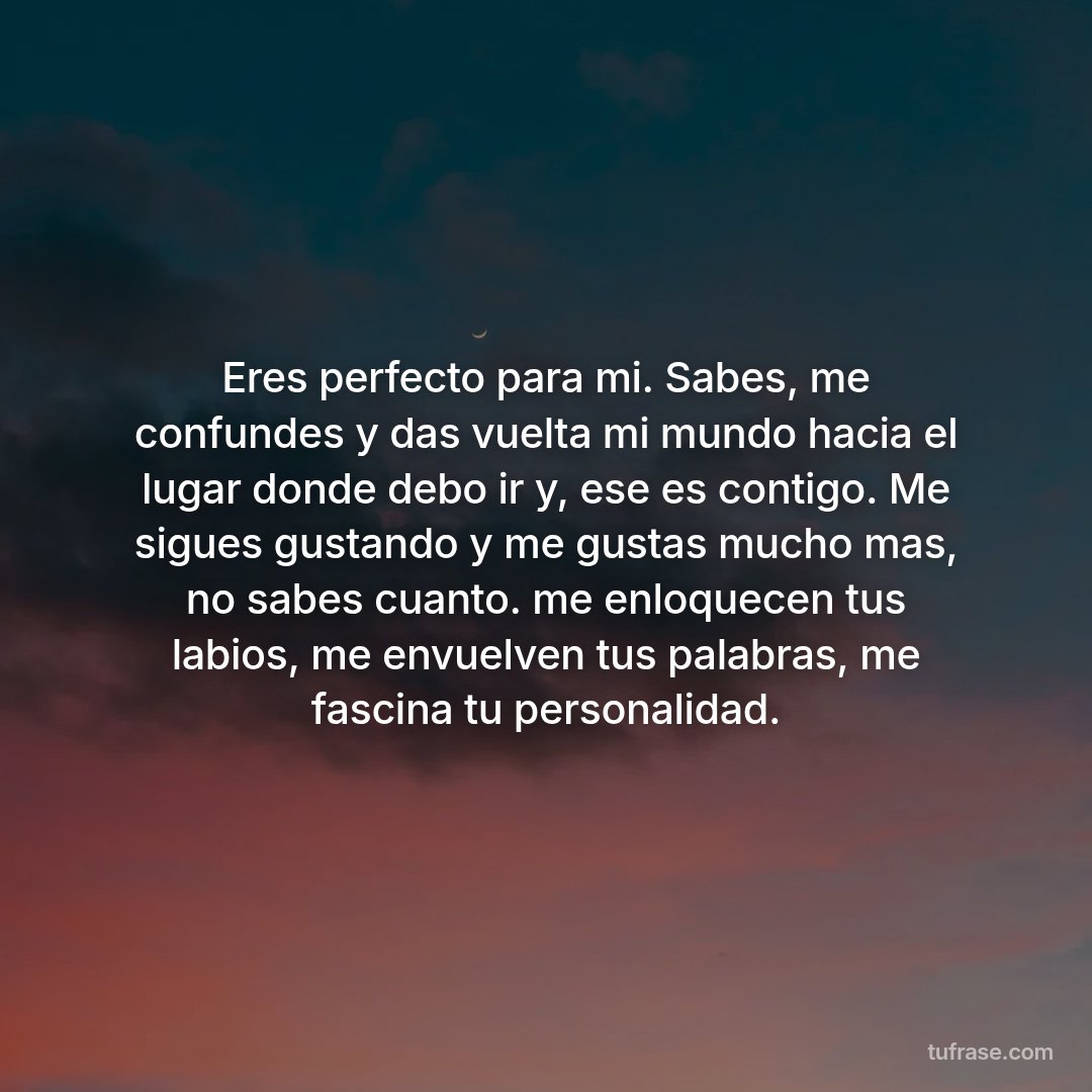 Eres perfecto para mi. Sabes, me confundes y das vuelta mi mundo hacia el lugar donde debo ir y, ese es contigo. Me sigues gustando y me gustas mucho mas, no sabes cuanto. me enloquecen tus labios, me envuelven tus palabras, me fascina tu personalidad.