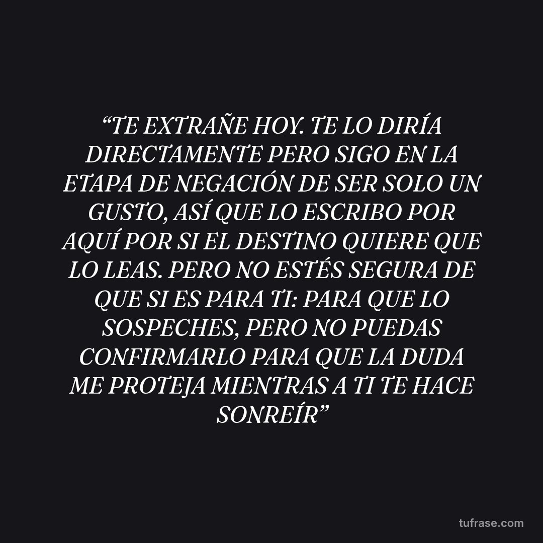 “TE EXTRAÑE HOY. TE LO DIRÍA DIRECTAMENTE PERO SIGO EN LA ETAPA DE NEGACIÓN DE SER SOLO UN GUSTO, ASÍ QUE LO ESCRIBO POR AQUÍ POR SI EL DESTINO QUIERE QUE LO LEAS. PERO NO ESTÉS SEGURA DE QUE SI ES PARA TI: PARA QUE LO SOSPECHES, PERO NO PUEDAS CONFIRMARLO PARA QUE LA DUDA ME PROTEJA MIENTRAS A TI TE HACE SONREÍR”