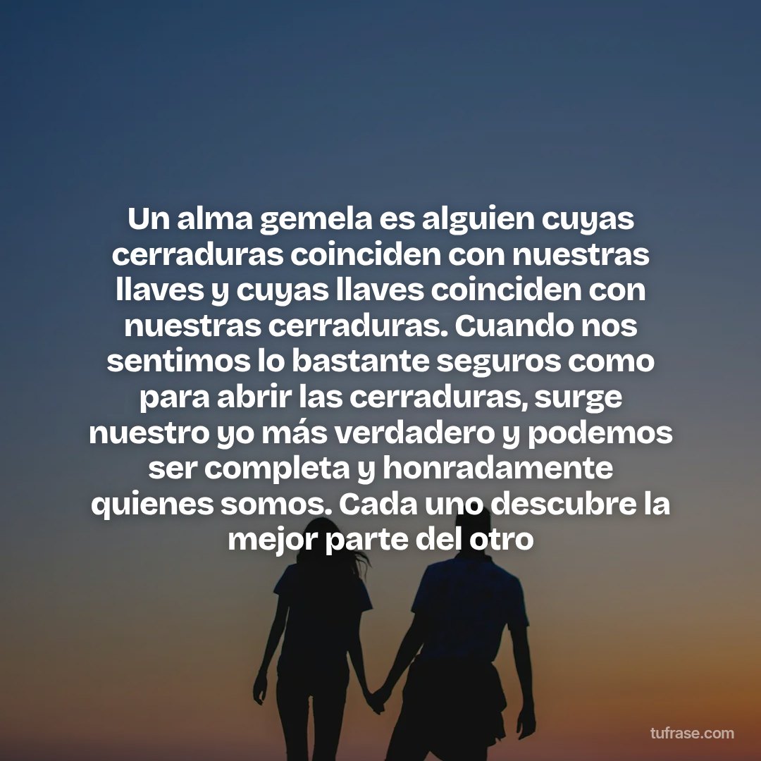 Un alma gemela es alguien cuyas cerraduras coinciden con nuestras llaves y cuyas llaves coinciden con nuestras cerraduras. Cuando nos sentimos lo bastante seguros como para abrir las cerraduras, surge nuestro yo más verdadero y podemos ser completa y honradamente quienes somos. Cada uno descubre la mejor parte del otro
