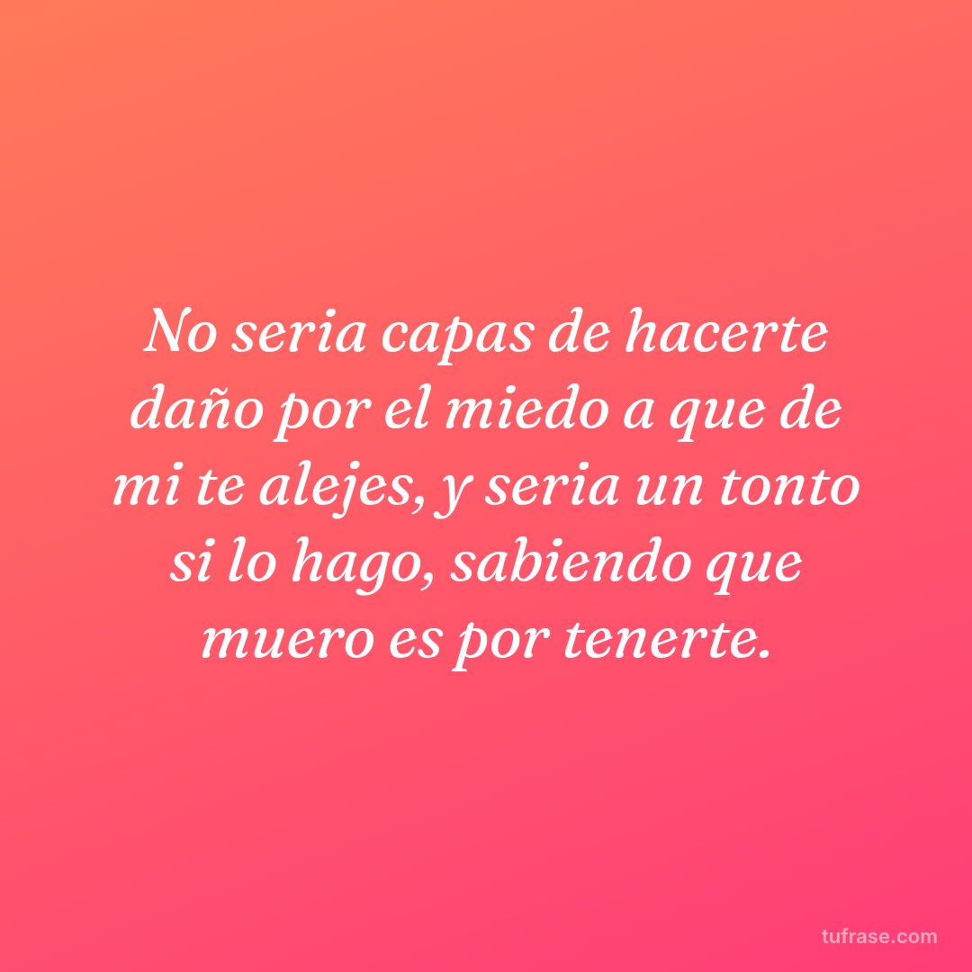No seria capas de hacerte daño por el miedo a que de mi te alejes, y seria un tonto si lo hago, sabiendo que muero es por tenerte.