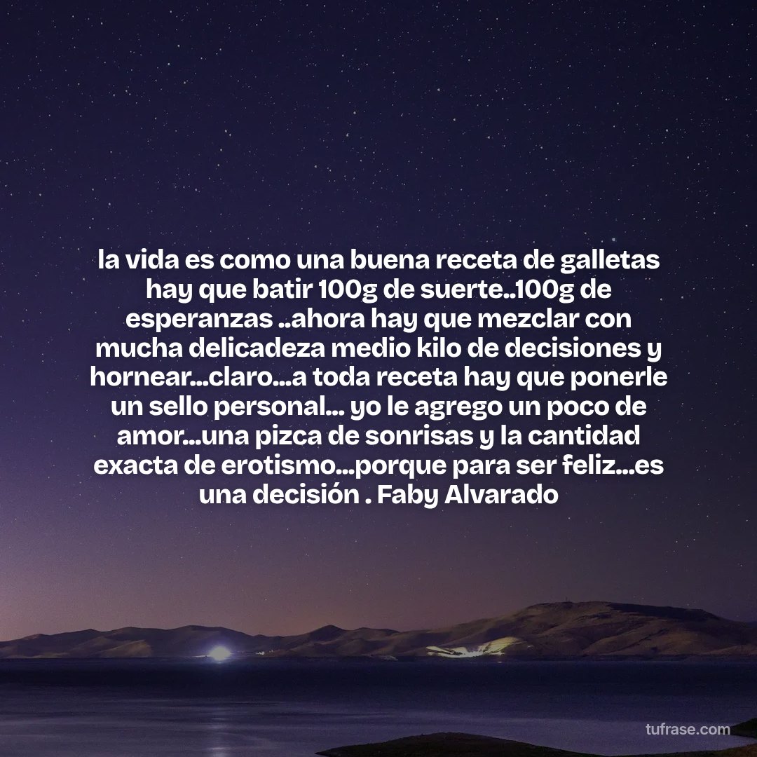 la vida es como una buena receta de galletas hay que batir 100g de suerte..100g de esperanzas ..ahora hay que mezclar con mucha delicadeza medio kilo de decisiones y hornear...claro...a toda receta hay que ponerle un sello personal... yo le agrego un poco de amor...una pizca de sonrisas y la cantidad exacta de erotismo...porque para ser feliz...es una decisión . Faby Alvarado