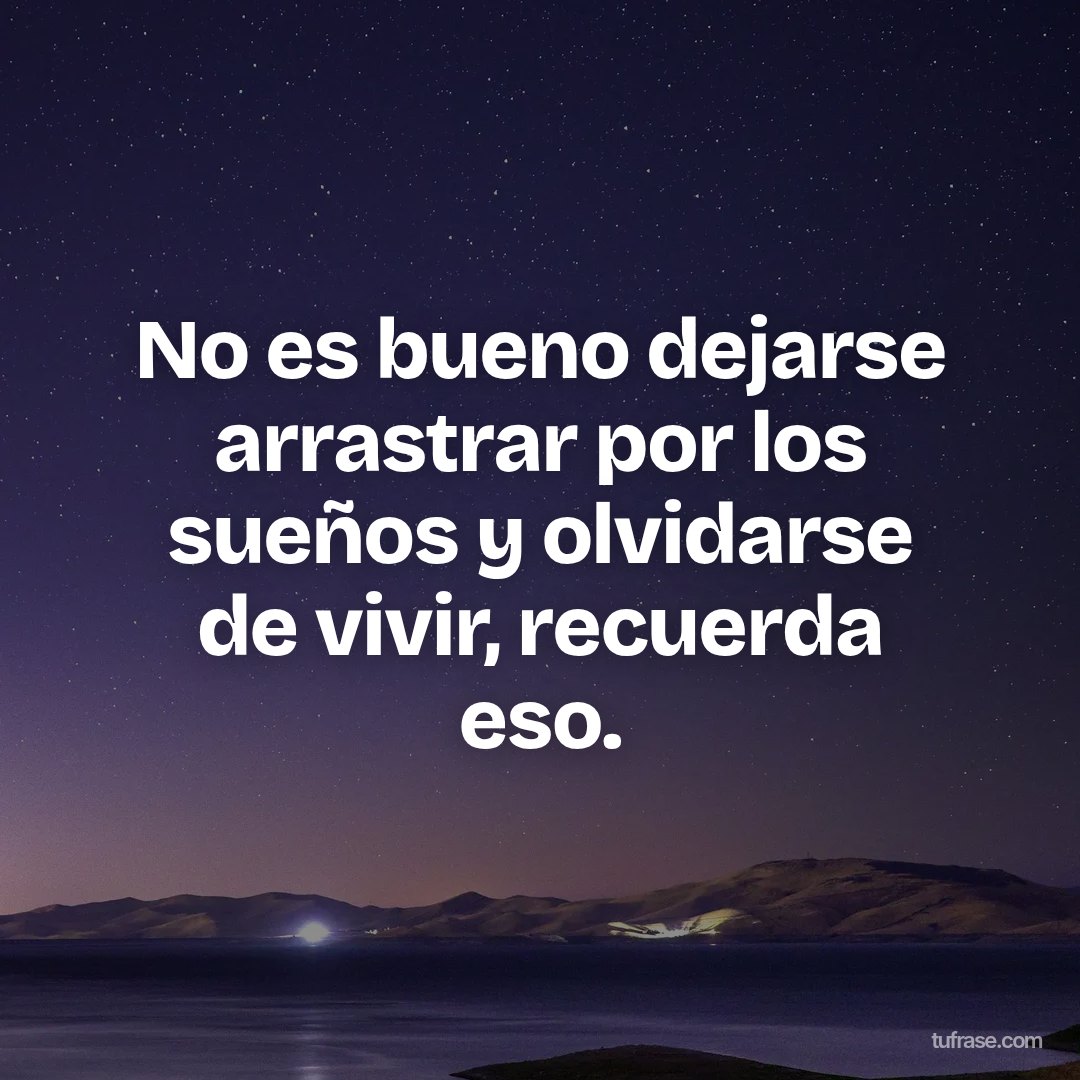 No es bueno dejarse arrastrar por los sueños y olvidarse de vivir, recuerda eso.