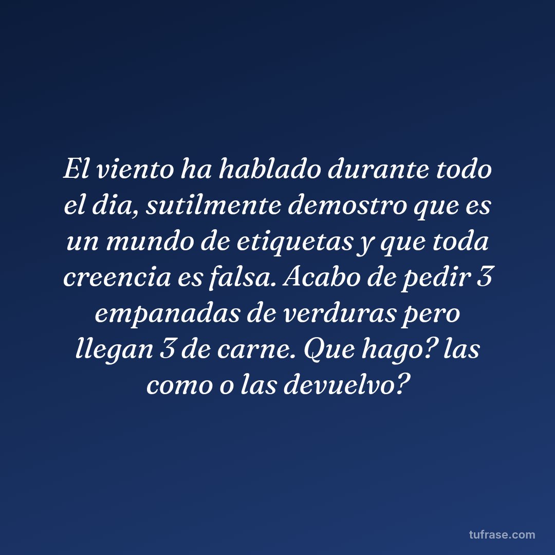 El viento ha hablado durante todo el dia, sutilmente demostro que es un mundo de etiquetas y que toda creencia es falsa. Acabo de pedir 3 empanadas de verduras pero llegan 3 de carne. Que hago? las como o las devuelvo?