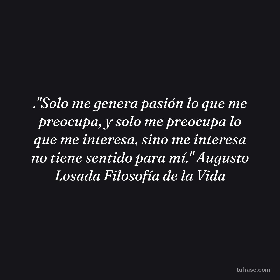 ."Solo me genera pasión lo que me preocupa, y solo me preocupa lo que me interesa, sino me interesa no tiene sentido para mí." Augusto Losada Filosofía de la Vida