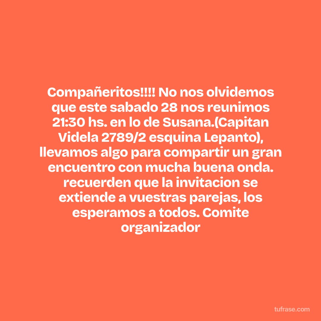 Compañeritos!!!! No nos olvidemos que este sabado 28 nos reunimos 21:30 hs. en lo de Susana.(Capitan Videla 2789/2 esquina Lepanto), llevamos algo para compartir un gran encuentro con mucha buena onda. recuerden que la invitacion se extiende a vuestras parejas, los esperamos a todos. Comite organizador