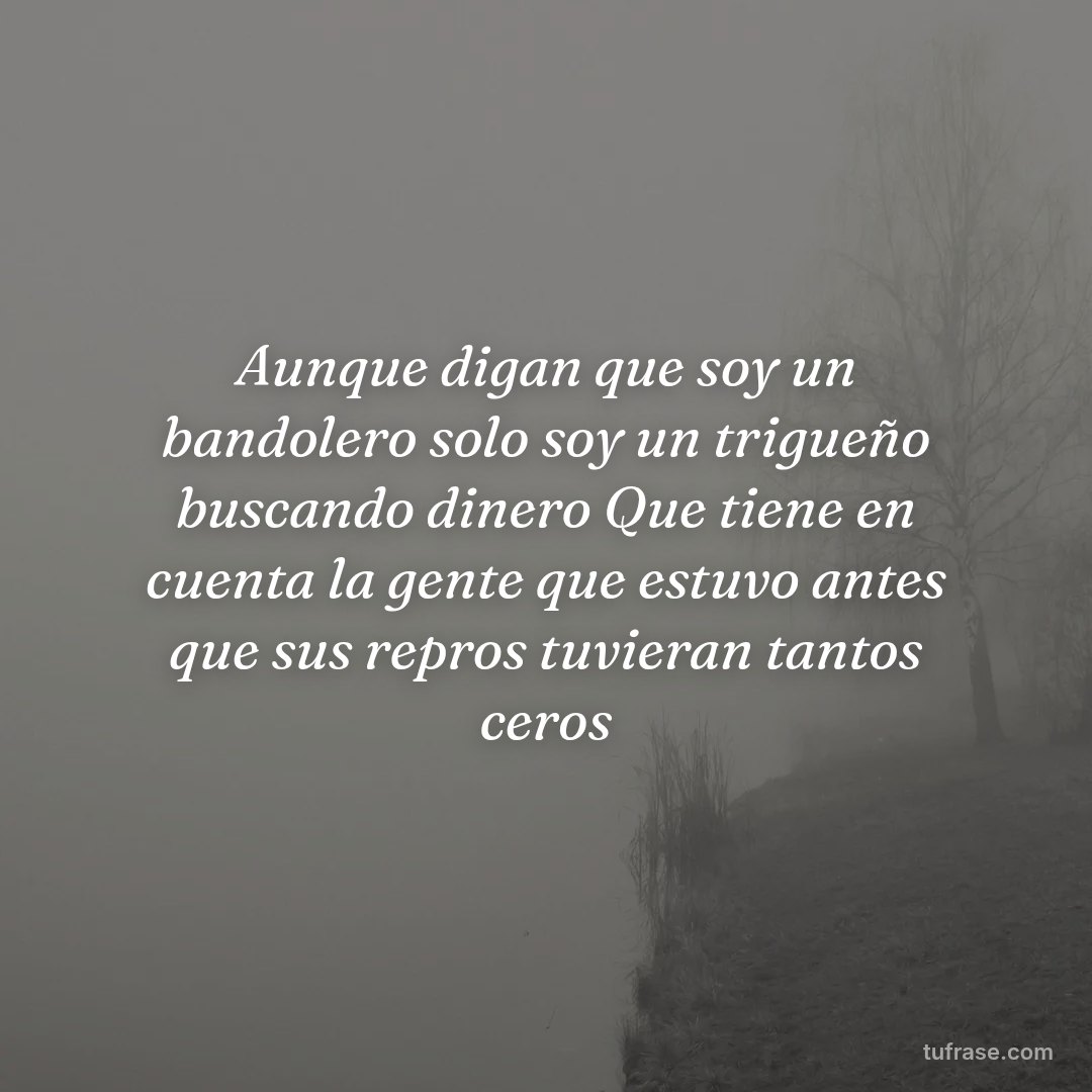 Aunque digan que soy un bandolero solo soy un trigueño buscando dinero Que tiene en cuenta la gente que estuvo antes que sus repros tuvieran tantos ceros
