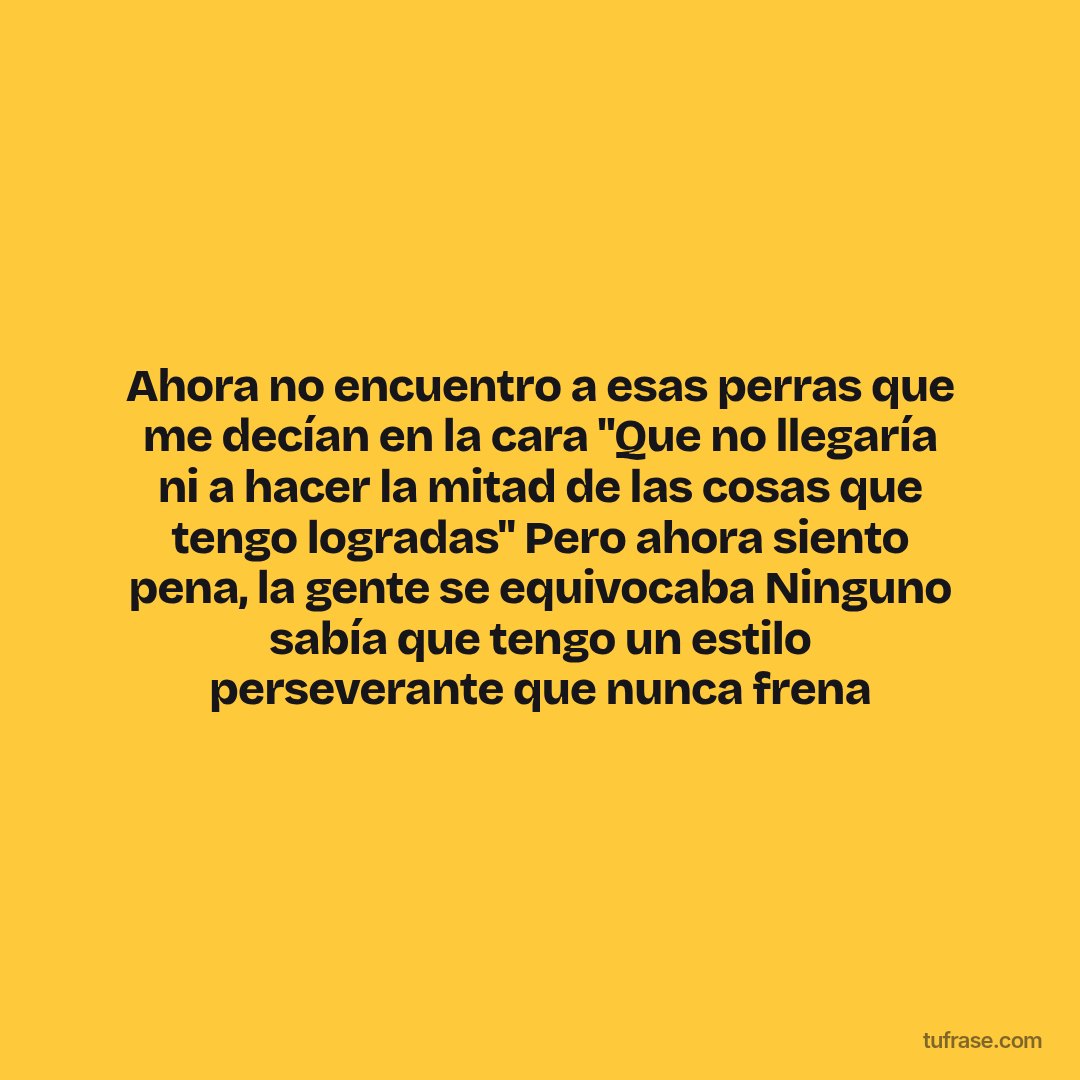 Ahora no encuentro a esas perras que me decían en la cara "Que no llegaría ni a hacer la mitad de las cosas que tengo logradas" Pero ahora siento pena, la gente se equivocaba Ninguno sabía que tengo un estilo perseverante que nunca frena