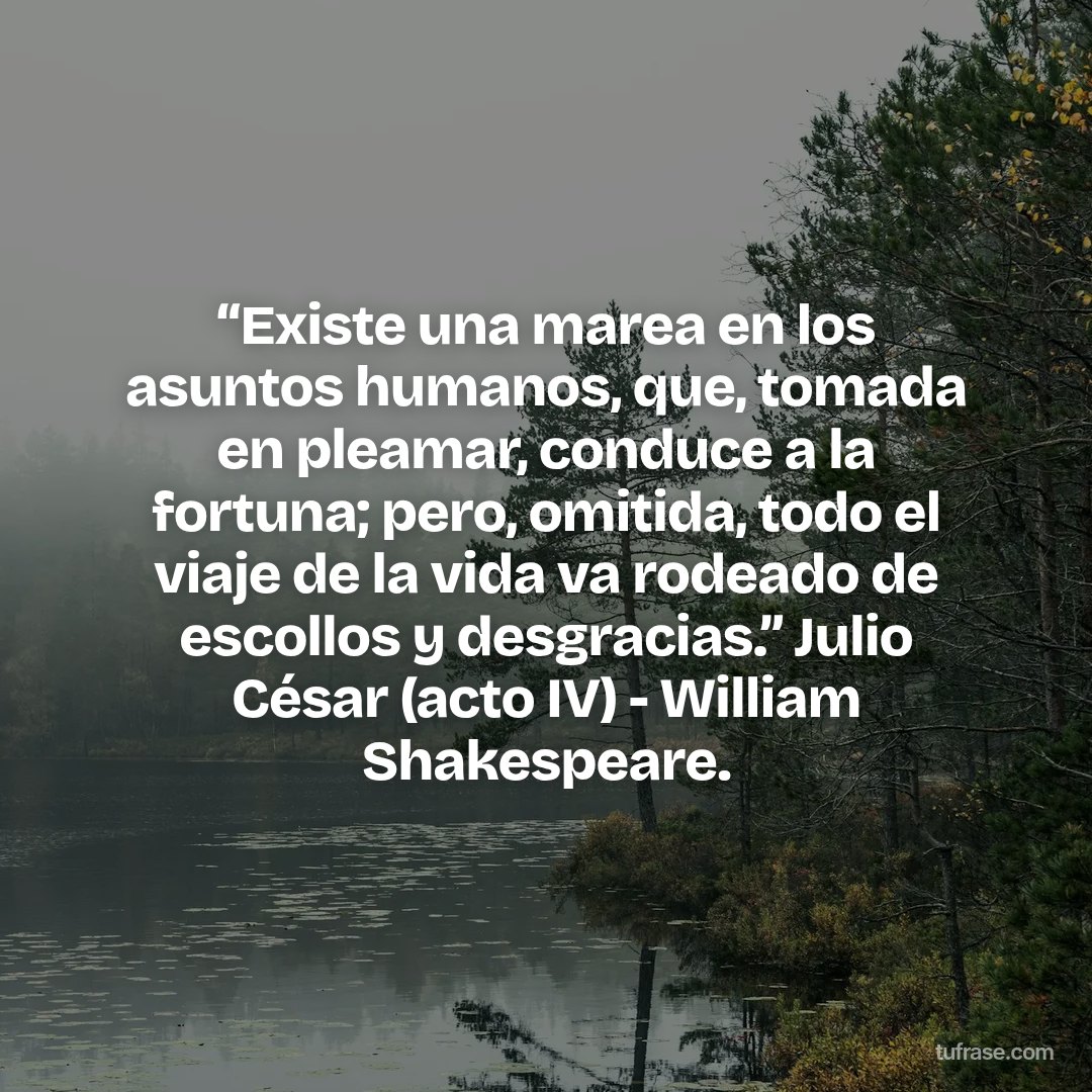 “Existe una marea en los asuntos humanos, que, tomada en pleamar, conduce a la fortuna; pero, omitida, todo el viaje de la vida va rodeado de escollos y desgracias.” Julio César (acto IV) - William Shakespeare.