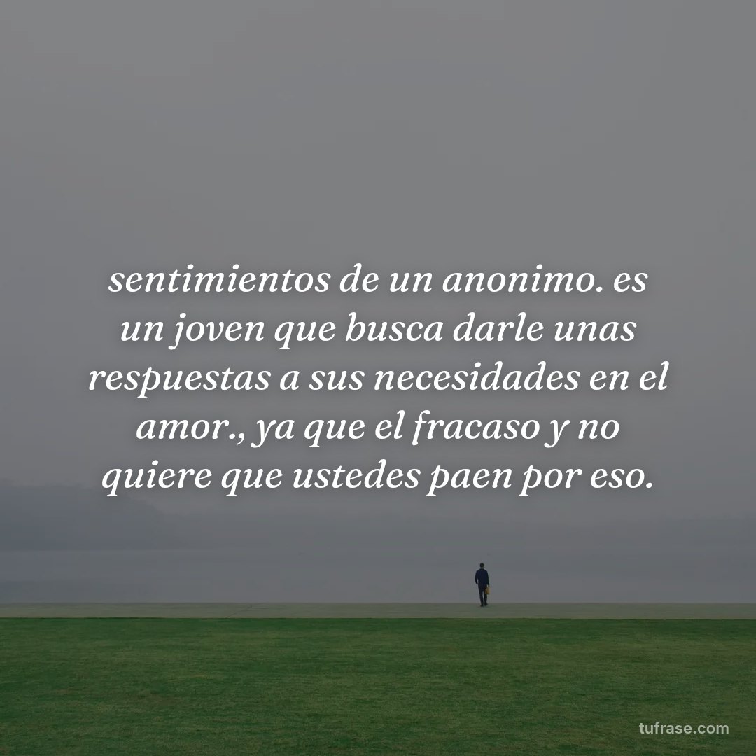 sentimientos de un anonimo. es un joven que busca darle unas respuestas a sus necesidades en el amor., ya que el fracaso y no quiere que ustedes paen por eso.