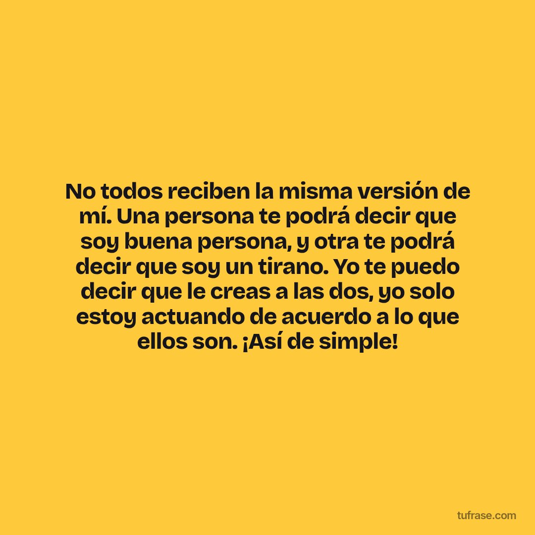No todos reciben la misma versión de mí. Una persona te podrá decir que soy buena persona, y otra te podrá decir que soy un tirano. Yo te puedo decir que le creas a las dos, yo solo estoy actuando de acuerdo a lo que ellos son. ¡Así de simple!