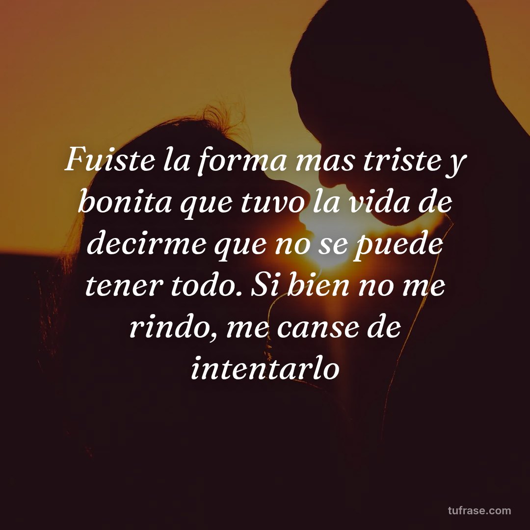Fuiste la forma mas triste y bonita que tuvo la vida de decirme que no se puede tener todo. Si bien no me rindo, me canse de intentarlo