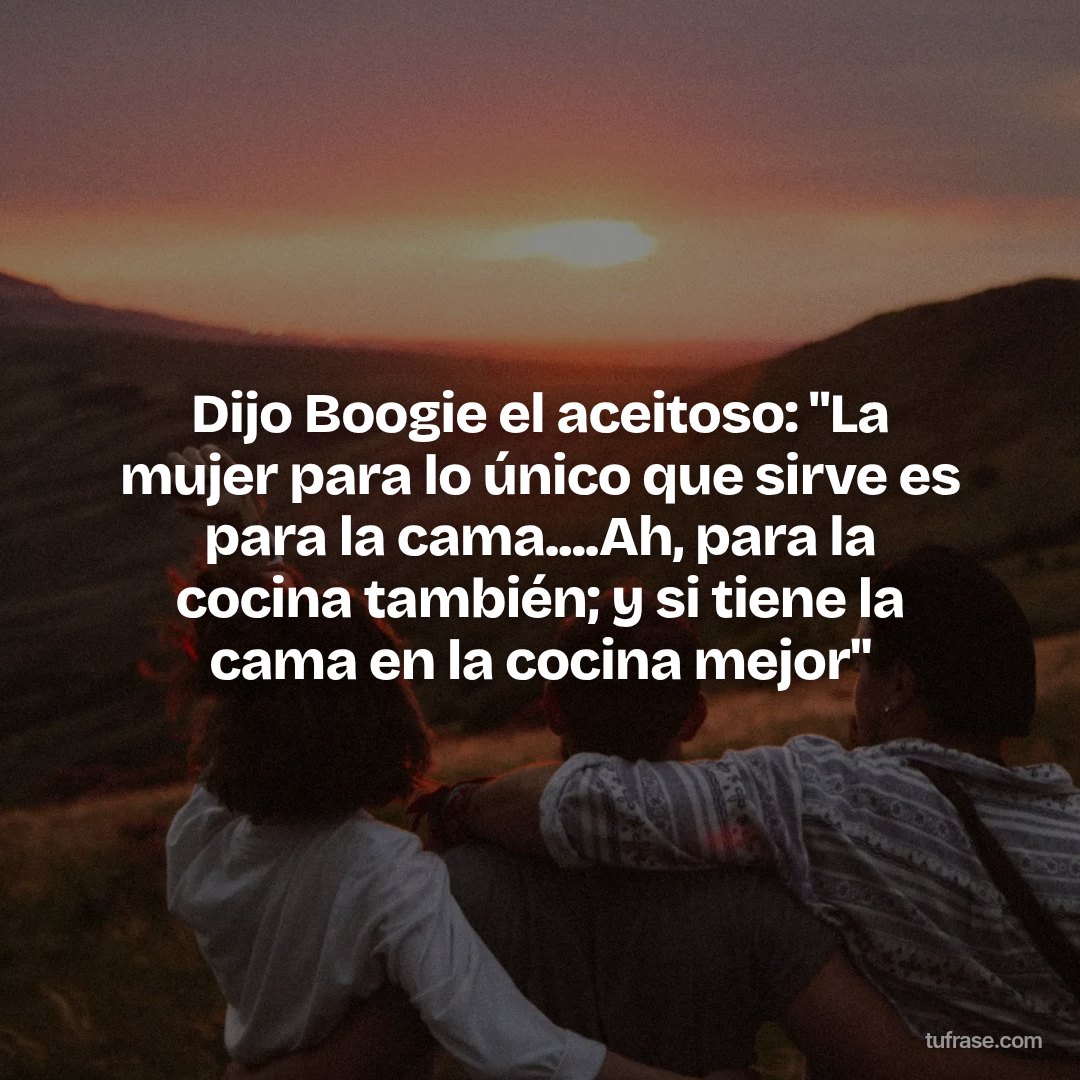 Dijo Boogie el aceitoso: "La mujer para lo único que sirve es para la cama....Ah, para la cocina también; y si tiene la cama en la cocina mejor"