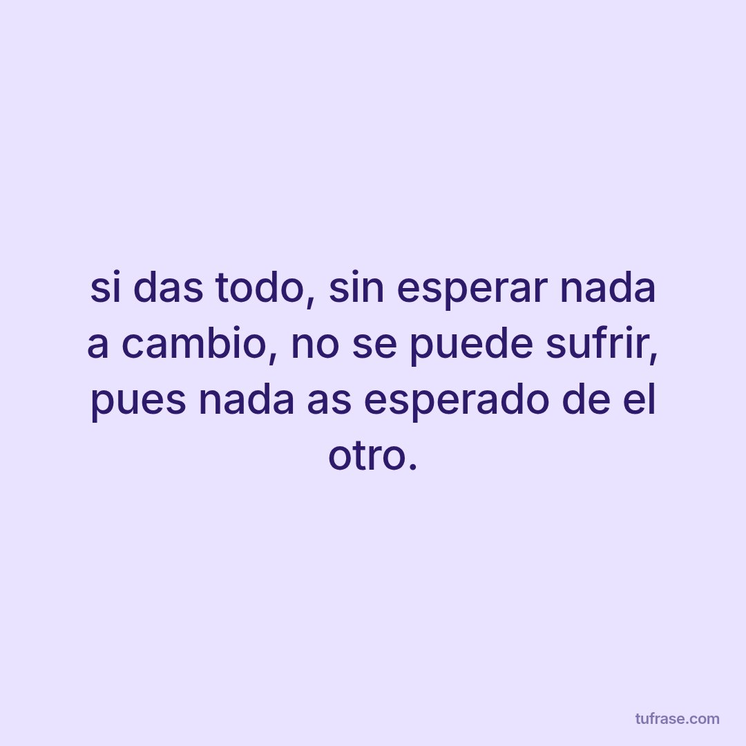 si das todo, sin esperar nada a cambio, no se puede sufrir, pues nada as esperado de el otro.