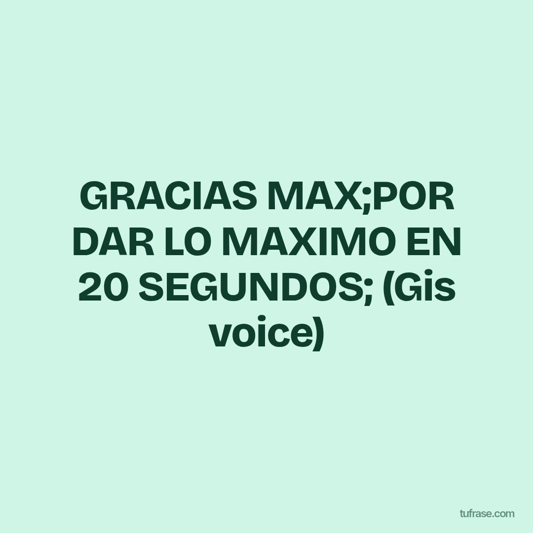 GRACIAS MAX;POR DAR LO MAXIMO EN 20 SEGUNDOS; (Gis voice)