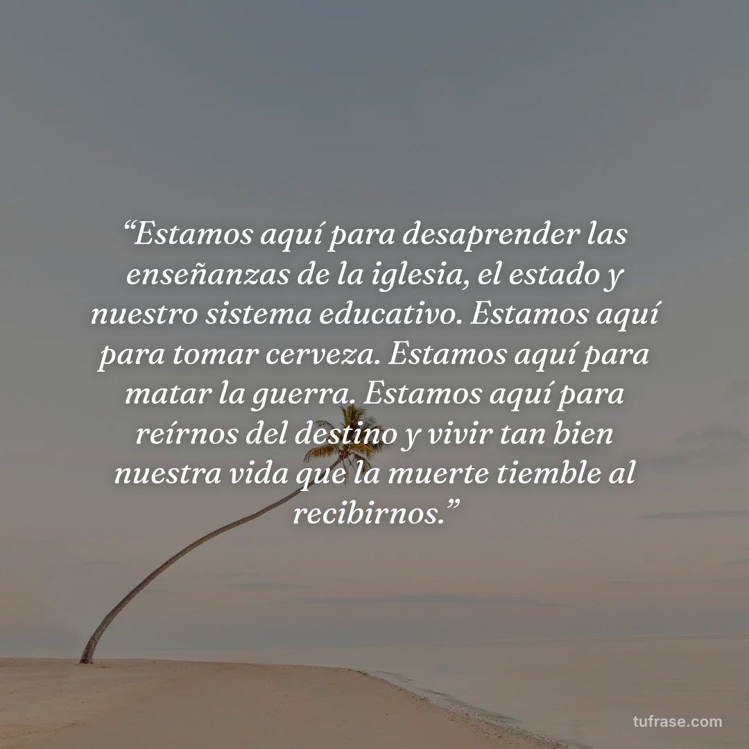 “Estamos aquí para desaprender las enseñanzas de la iglesia, el estado y nuestro sistema educativo. Estamos aquí para tomar cerveza. Estamos aquí para matar la guerra. Estamos aquí para reírnos del destino y vivir tan bien nuestra vida que la muerte tiemble al recibirnos.”