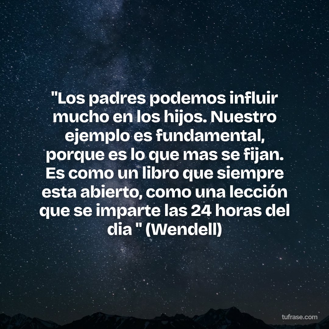"Los padres podemos influir mucho en los hijos. Nuestro ejemplo es fundamental, porque es lo que mas se fijan. Es como un libro que siempre esta abierto, como una lección que se imparte las 24 horas del dia " (Wendell)