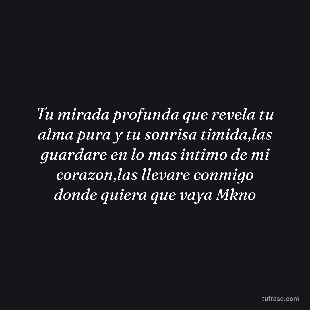 Tu mirada profunda que revela tu alma pura y tu sonrisa timida,las guardare en lo mas intimo de mi corazon,las llevare conmigo donde quiera que vaya Mkno