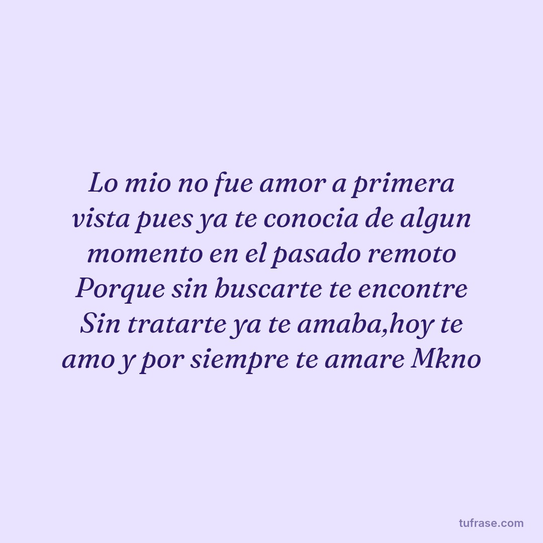 Lo mio no fue amor a primera vista pues ya te conocia de algun momento en el pasado remoto Porque sin buscarte te encontre Sin tratarte ya te amaba,hoy te amo y por siempre te amare Mkno