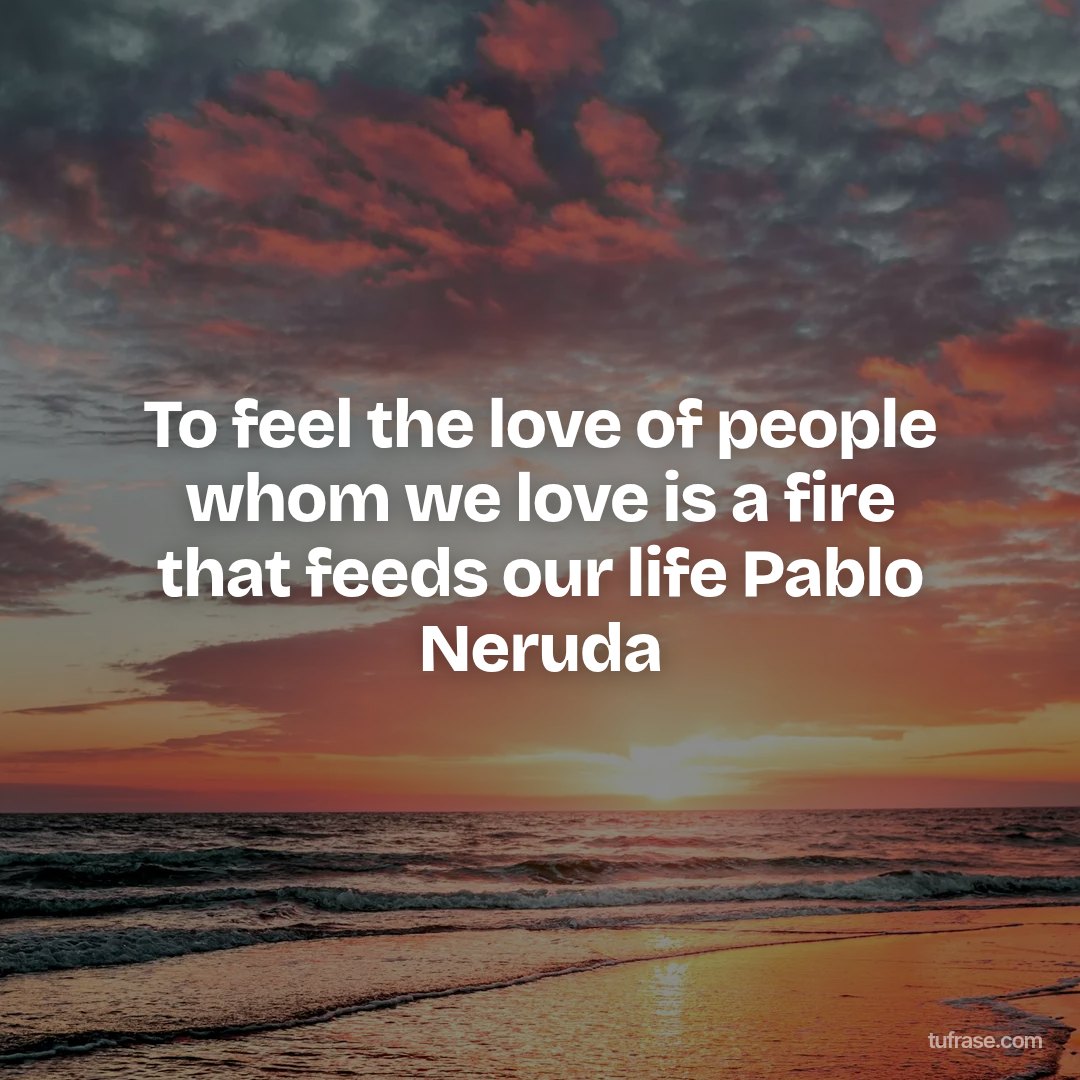 To feel the love of people whom we love is a fire that feeds our life Pablo Neruda