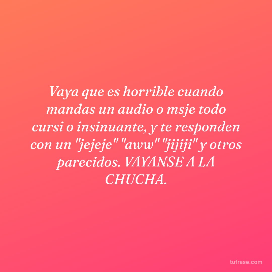 Vaya que es horrible cuando mandas un audio o msje todo cursi o insinuante, y te responden con un "jejeje" "aww" "jijiji" y otros parecidos. VAYANSE A LA CHUCHA.
