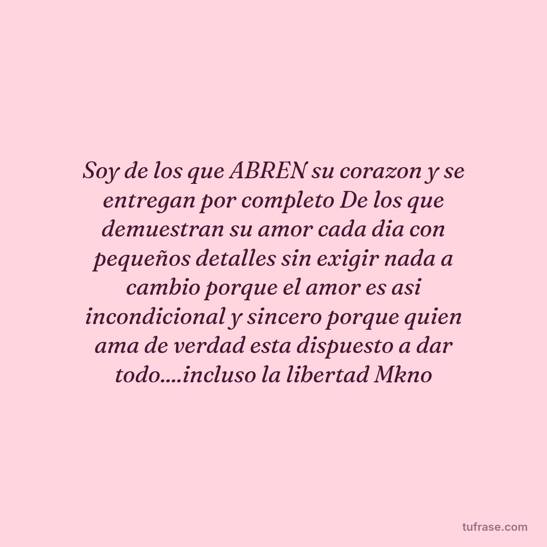 Soy de los que ABREN su corazon y se entregan por completo De los que demuestran su amor cada dia con pequeños detalles sin exigir nada a cambio porque el amor es asi incondicional y sincero porque quien ama de verdad esta dispuesto a dar todo....incluso la libertad Mkno
