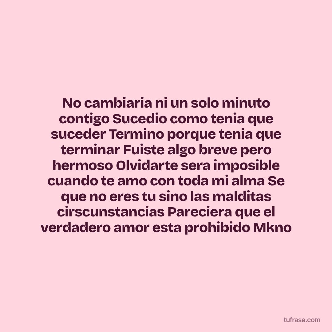 No cambiaria ni un solo minuto contigo Sucedio como tenia que suceder Termino porque tenia que terminar Fuiste algo breve pero hermoso Olvidarte sera imposible cuando te amo con toda mi alma Se que no eres tu sino las malditas cirscunstancias Pareciera que el verdadero amor esta prohibido Mkno