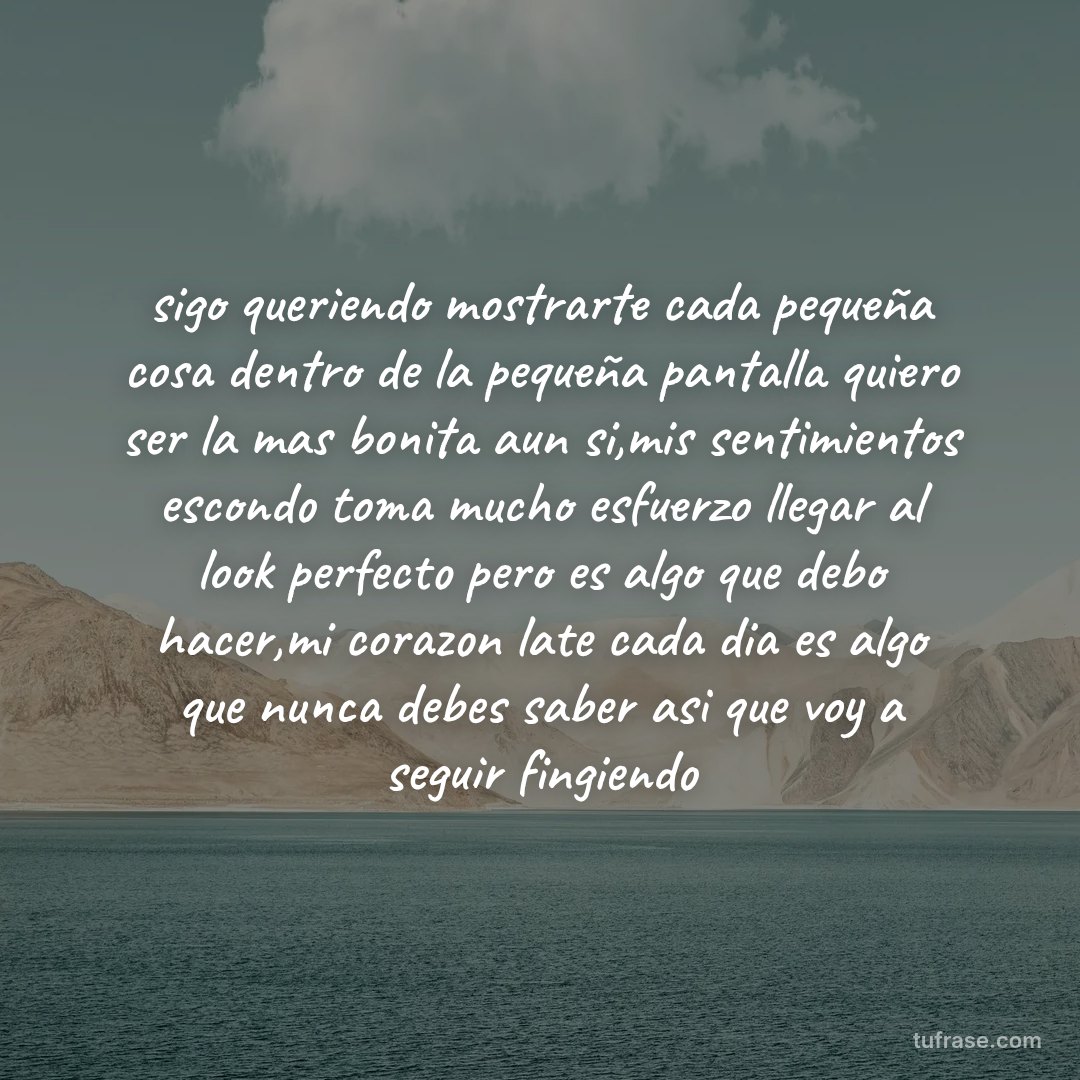 sigo queriendo mostrarte cada pequeña cosa dentro de la pequeña pantalla quiero ser la mas bonita aun si,mis sentimientos escondo toma mucho esfuerzo llegar al look perfecto pero es algo que debo hacer,mi corazon late cada dia es algo que nunca debes saber asi que voy a seguir fingiendo