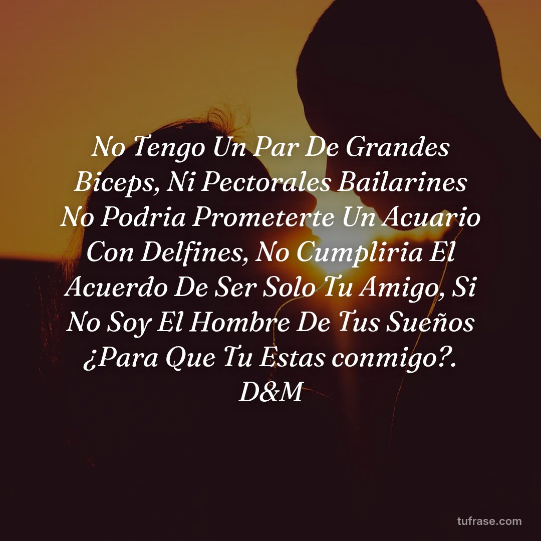 No Tengo Un Par De Grandes Biceps, Ni Pectorales Bailarines No Podria Prometerte Un Acuario Con Delfines, No Cumpliria El Acuerdo De Ser Solo Tu Amigo, Si No Soy El Hombre De Tus Sueños ¿Para Que Tu Estas conmigo?. D&M