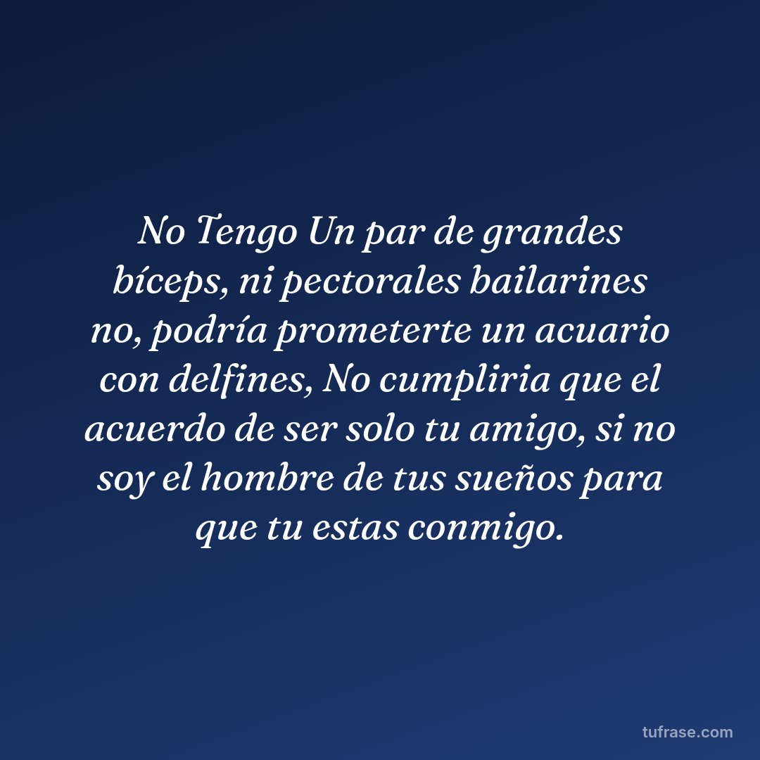 No Tengo Un par de grandes bíceps, ni pectorales bailarines no, podría prometerte un acuario con delfines, No cumpliria que el acuerdo de ser solo tu amigo, si no soy el hombre de tus sueños para que tu estas conmigo.