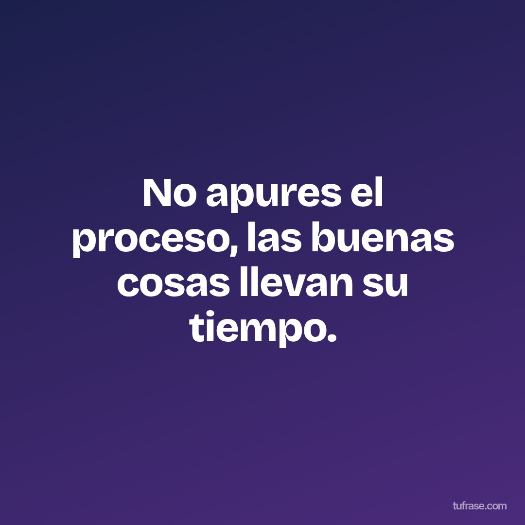 No apures el proceso, las buenas cosas llevan su tiempo.