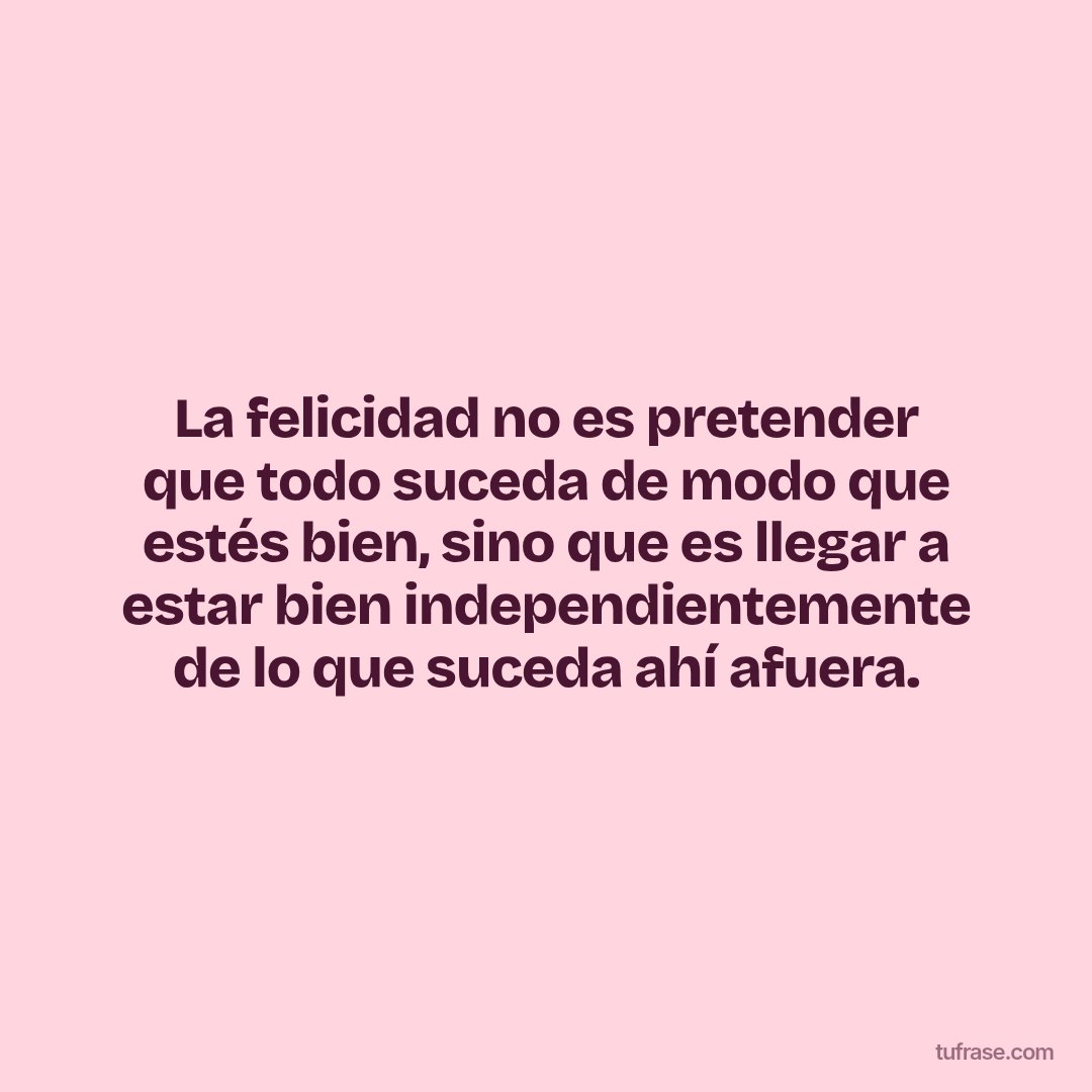 La felicidad no es pretender que todo suceda de modo que estés bien, sino que es llegar a estar bien independientemente de lo que suceda ahí afuera.