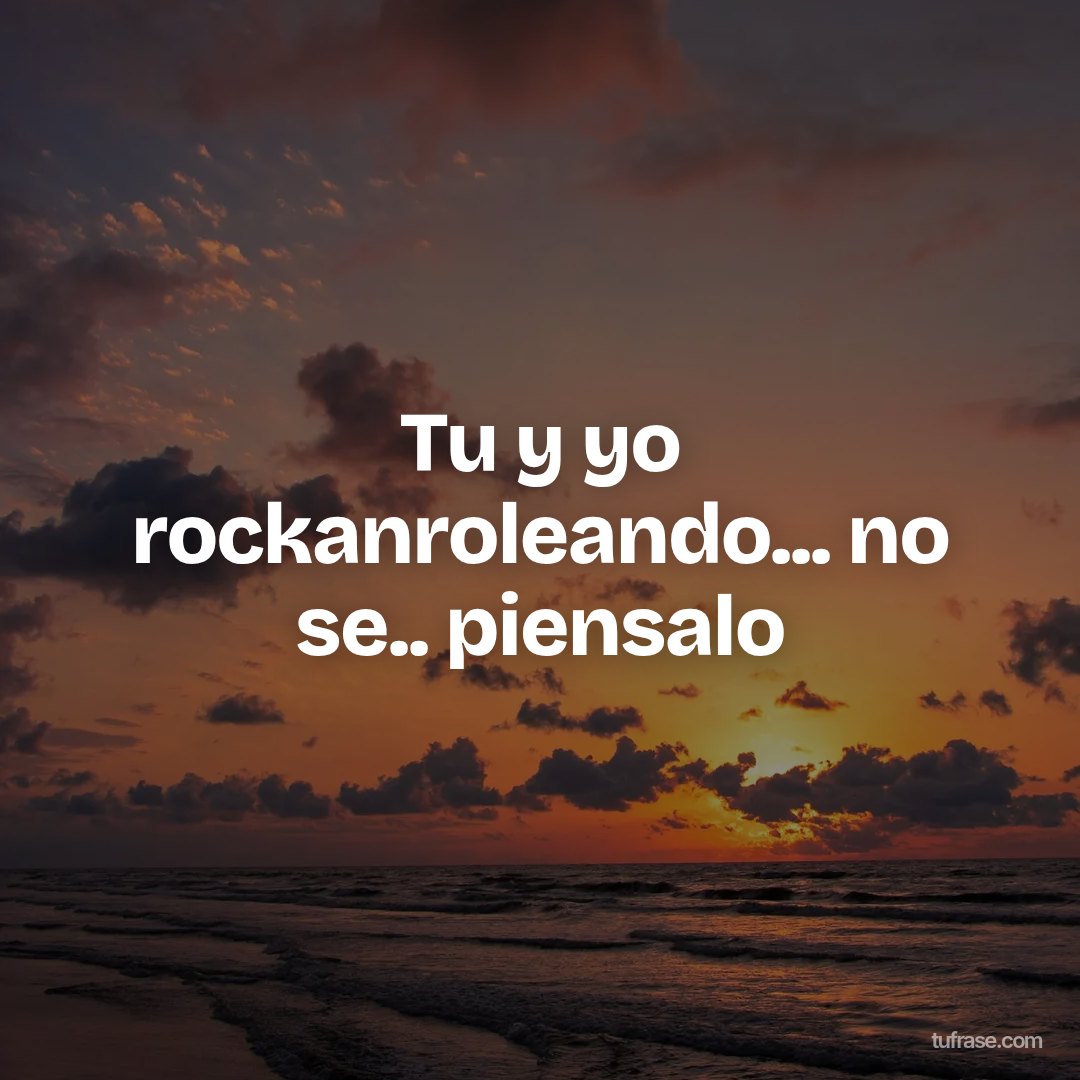 Tu y yo rockanroleando... no se.. piensalo