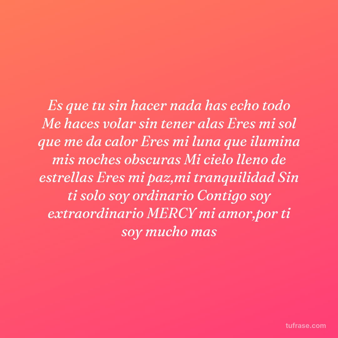 Es que tu sin hacer nada has echo todo Me haces volar sin tener alas Eres mi sol que me da calor Eres mi luna que ilumina mis noches obscuras Mi cielo lleno de estrellas Eres mi paz,mi tranquilidad Sin ti solo soy ordinario Contigo soy extraordinario MERCY mi amor,por ti soy mucho mas