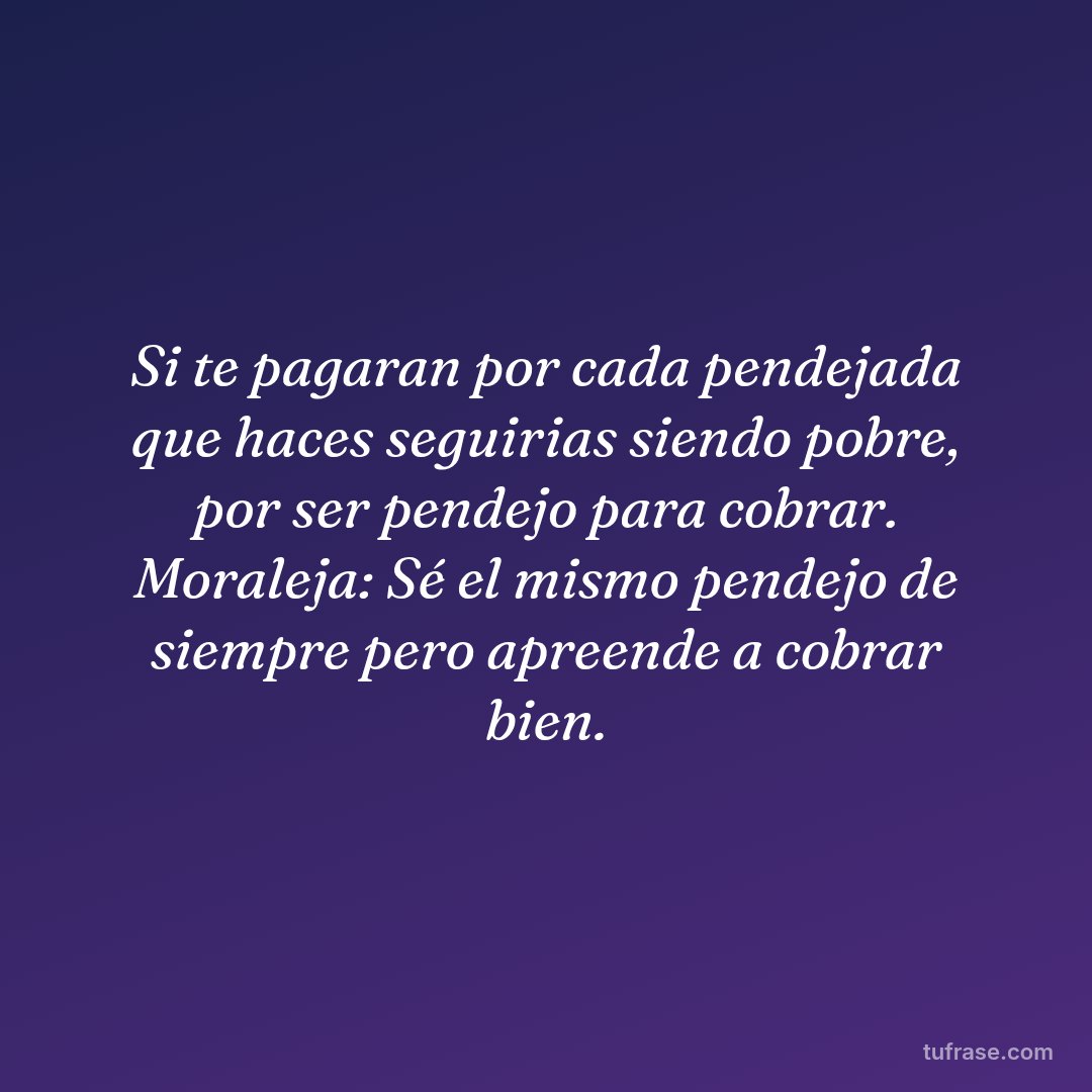 Si te pagaran por cada pendejada que haces seguirias siendo pobre, por ser pendejo para cobrar. Moraleja: Sé el mismo pendejo de siempre pero apreende a cobrar bien.