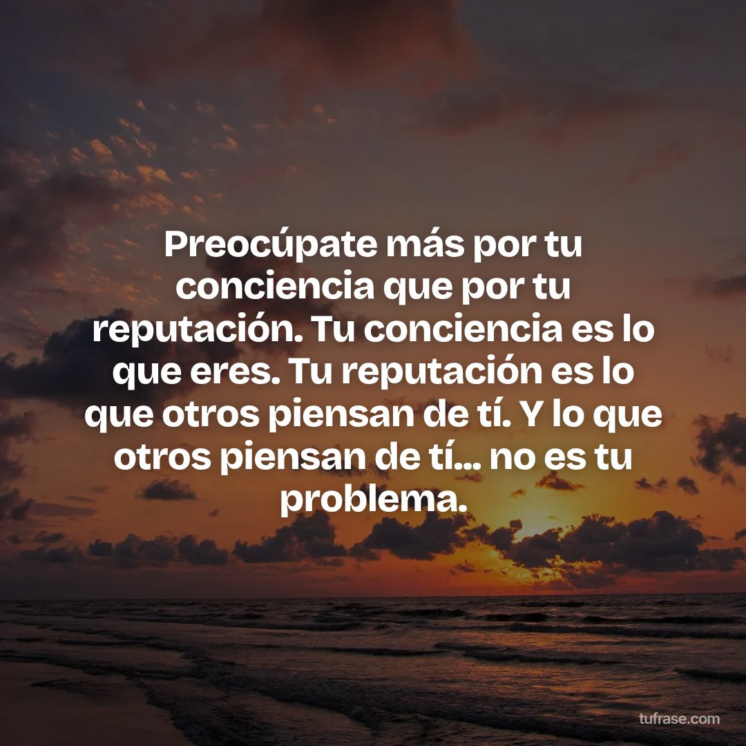 Preocúpate más por tu conciencia que por tu reputación. Tu conciencia es lo que eres. Tu reputación es lo que otros piensan de tí. Y lo que otros piensan de tí... no es tu problema.
