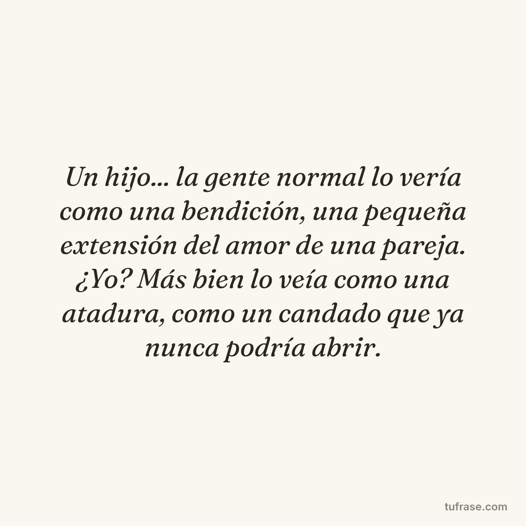 Un hijo... la gente normal lo vería como una bendición, una pequeña extensión del amor de una pareja. ¿Yo? Más bien lo veía como una atadura, como un candado que ya nunca podría abrir.