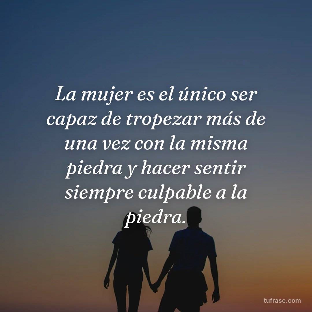 La mujer es el único ser capaz de tropezar más de una vez con la misma piedra y hacer sentir siempre culpable a la piedra.