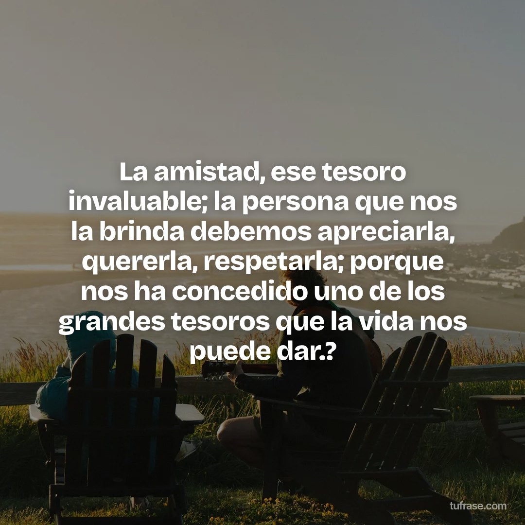 La amistad, ese tesoro invaluable; la persona que nos la brinda debemos apreciarla, quererla, respetarla; porque nos ha concedido uno de los grandes tesoros que la vida nos puede dar.?