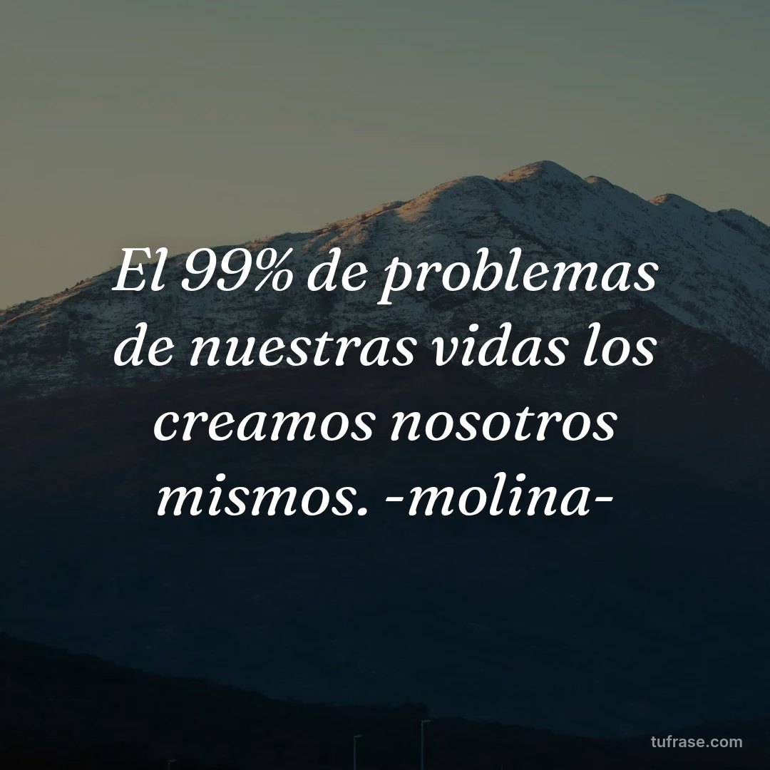 El 99% de problemas de nuestras vidas los creamos nosotros mismos. -molina-
