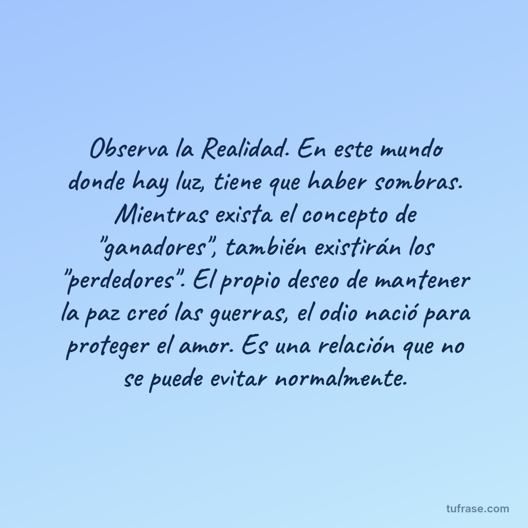 Observa la Realidad. En este mundo donde hay luz, tiene que haber sombras. Mientras exista el concepto de "ganadores", también existirán los "perdedores". El propio deseo de mantener la paz creó las guerras, el odio nació para proteger el amor. Es una relación que no se puede evitar normalmente.