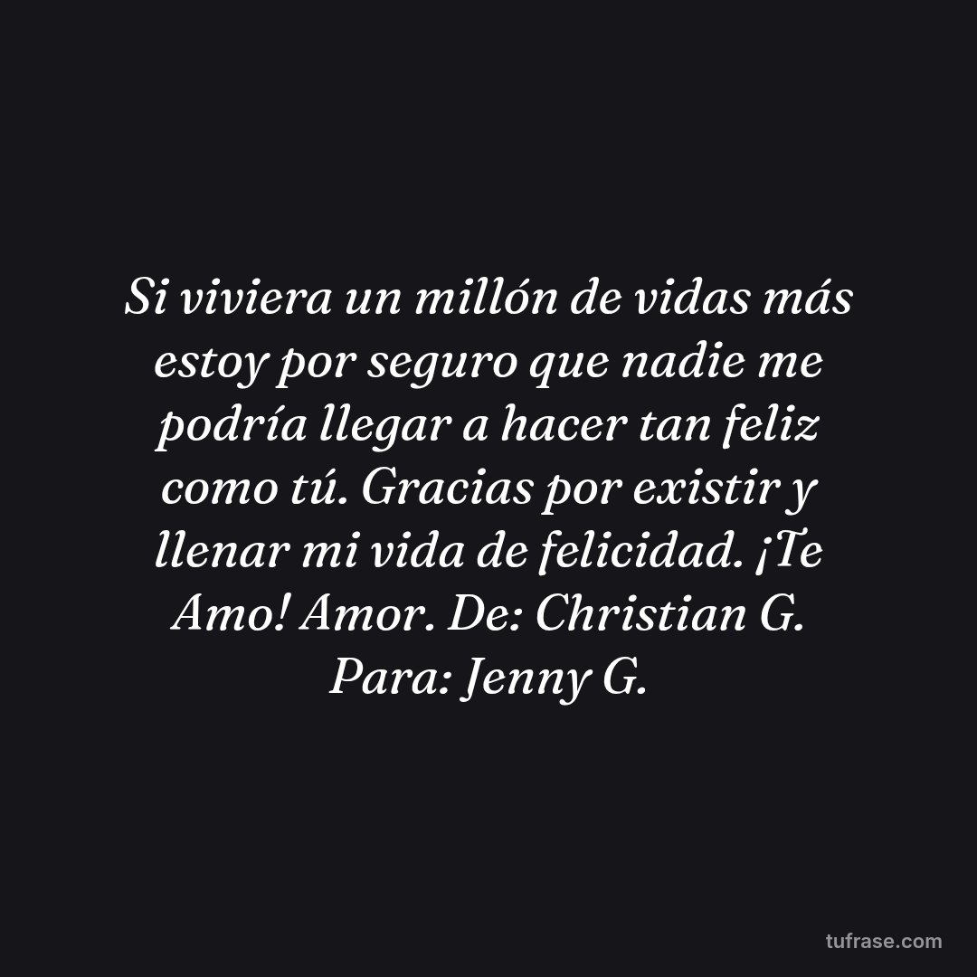 Si viviera un millón de vidas más estoy por seguro que nadie me podría llegar a hacer tan feliz como tú. Gracias por existir y llenar mi vida de felicidad. ¡Te Amo! Amor. De: Christian G. Para: Jenny G.
