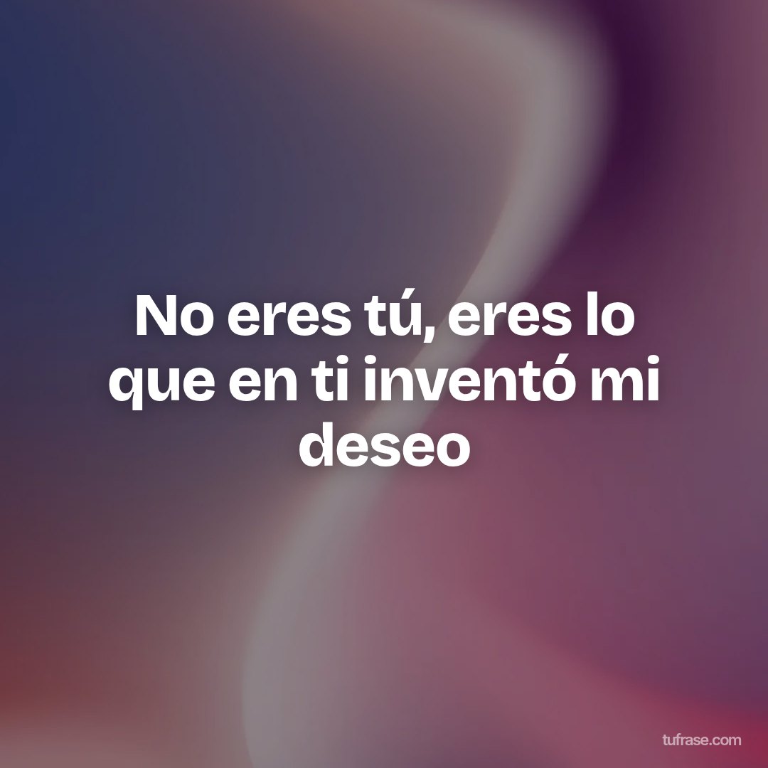 No eres tú, eres lo que en ti inventó mi deseo