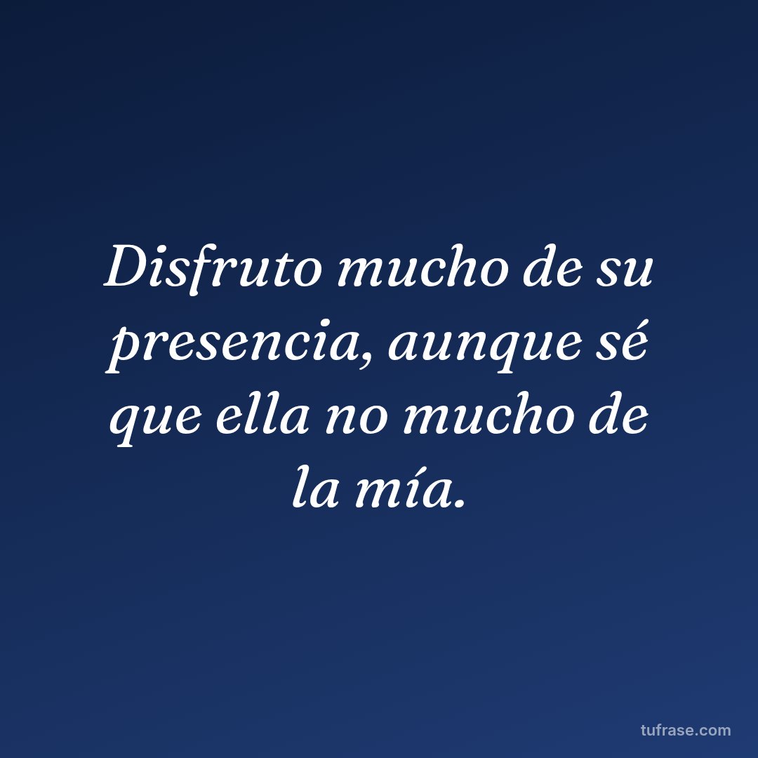 Disfruto mucho de su presencia, aunque sé que ella no mucho de la mía.