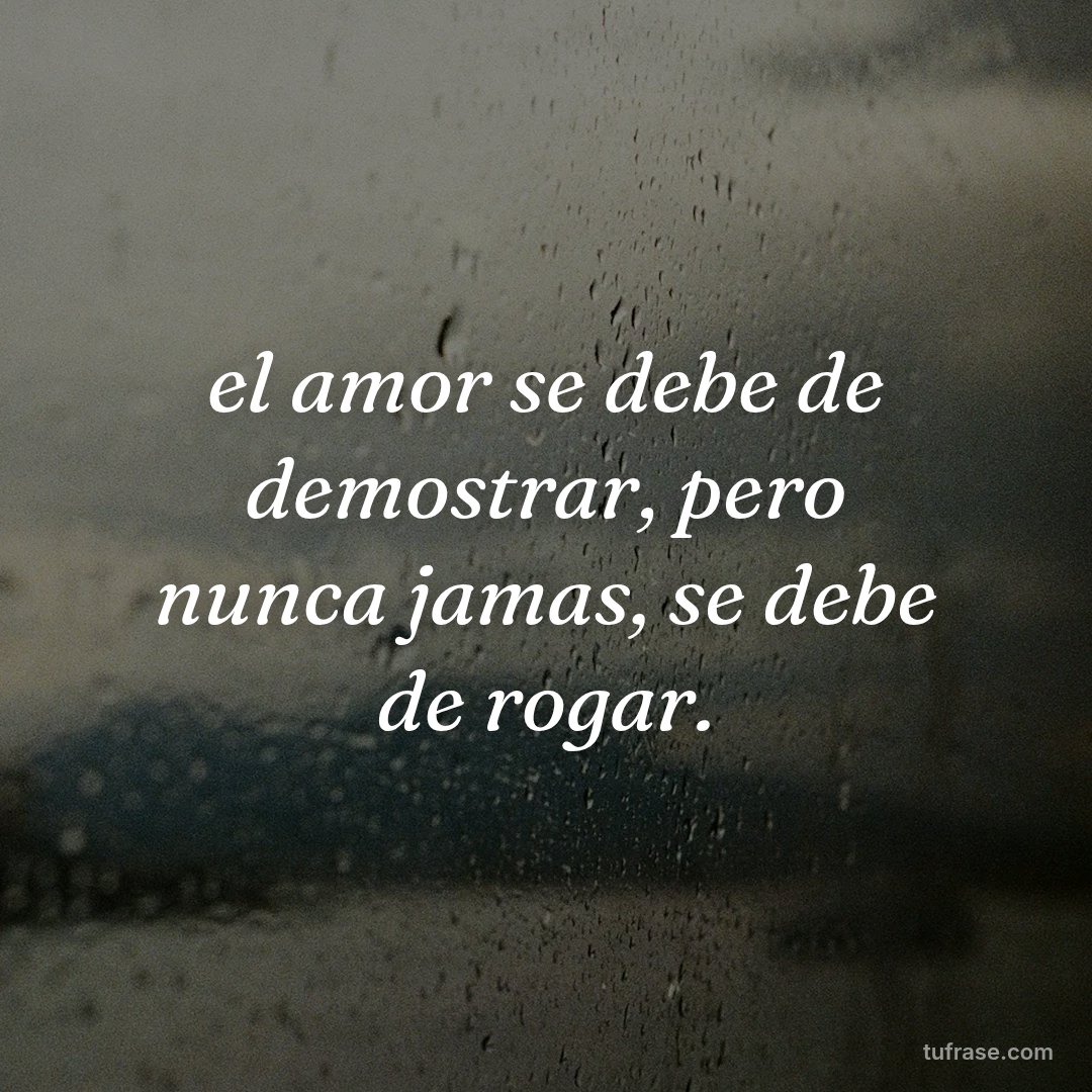 el amor se debe de demostrar, pero nunca jamas, se debe de rogar.