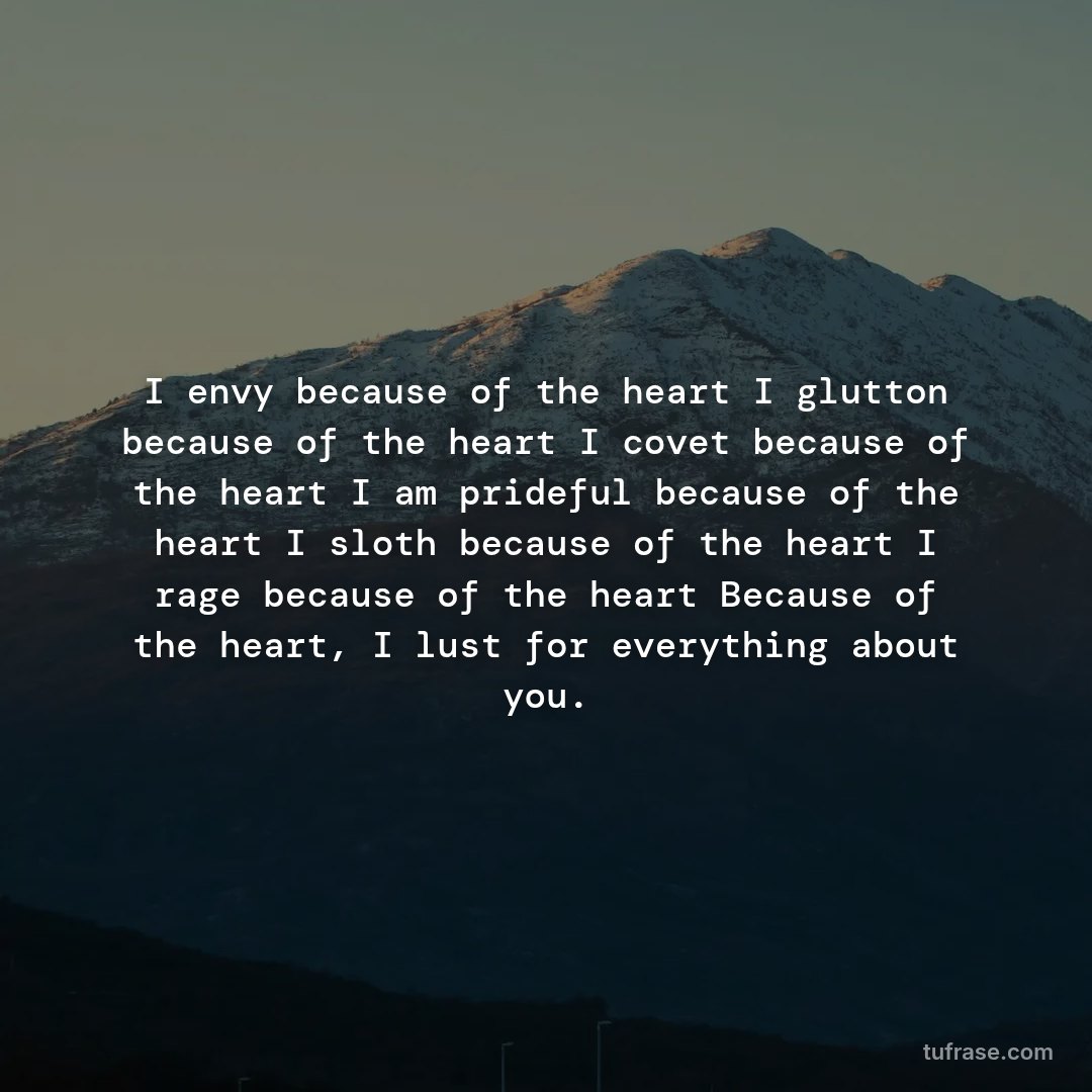 I envy because of the heart I glutton because of the heart I covet because of the heart I am prideful because of the heart I sloth because of the heart I rage because of the heart Because of the heart, I lust for everything about you.