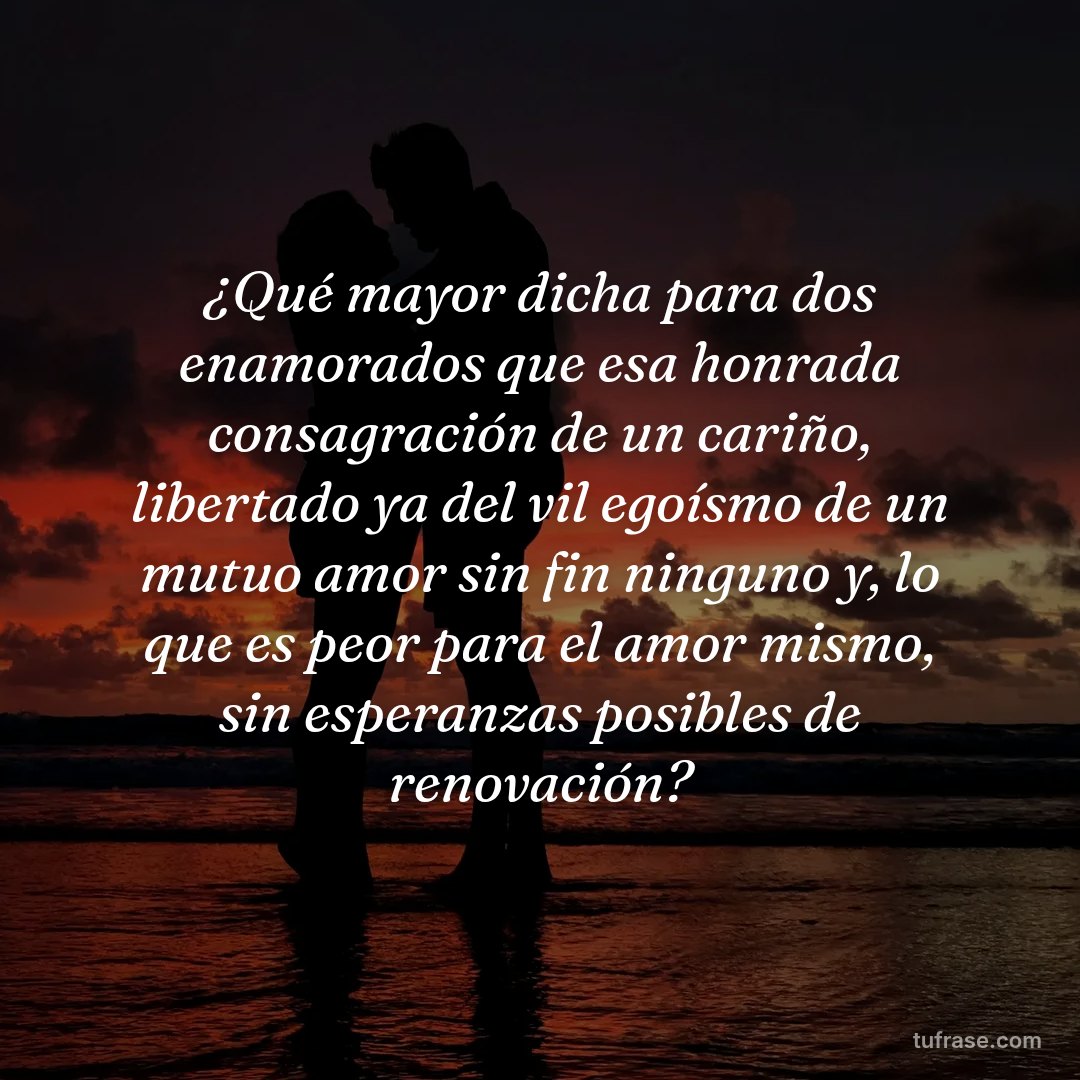 ¿Qué mayor dicha para dos enamorados que esa honrada consagración de un cariño, libertado ya del vil egoísmo de un mutuo amor sin fin ninguno y, lo que es peor para el amor mismo, sin esperanzas posibles de renovación?