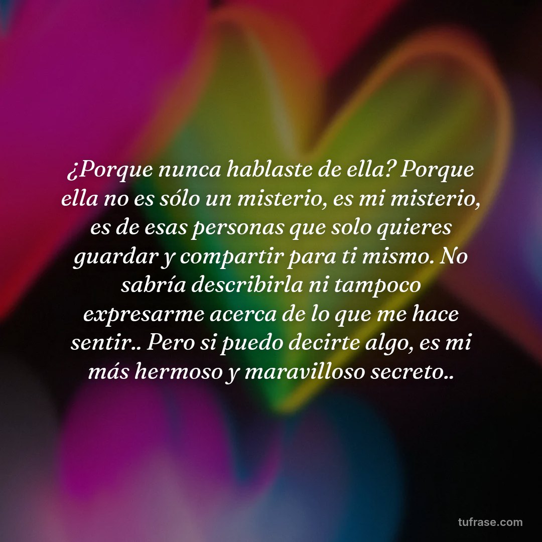 ¿Porque nunca hablaste de ella? Porque ella no es sólo un misterio, es mi misterio, es de esas personas que solo quieres guardar y compartir para ti mismo. No sabría describirla ni tampoco expresarme acerca de lo que me hace sentir.. Pero si puedo decirte algo, es mi más hermoso y maravilloso secreto..