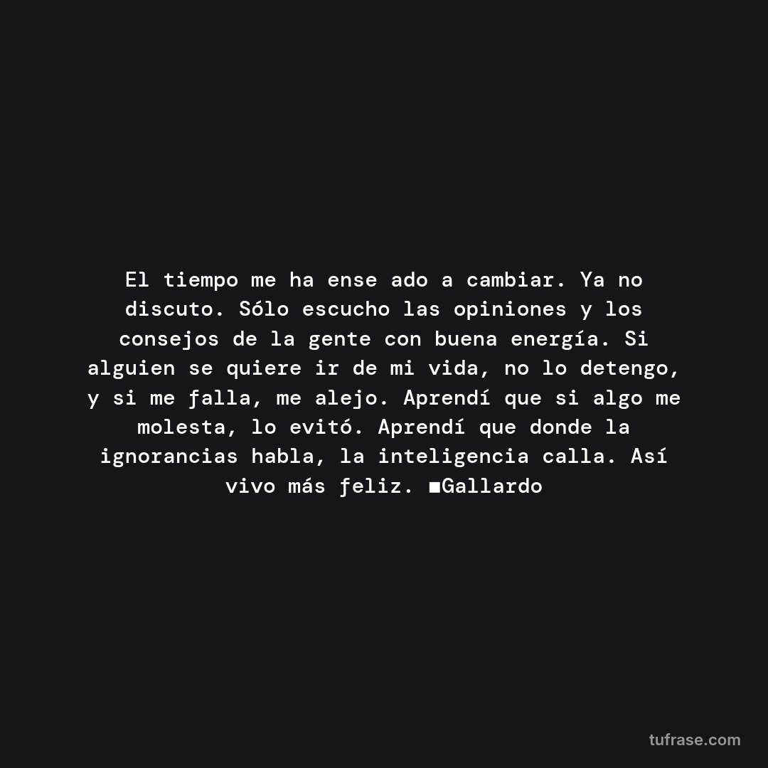 El tiempo me ha enseñado a cambiar. Ya no discuto. Sólo escucho las opiniones y los consejos de la gente con buena energía. Si alguien se quiere ir de mi vida, no lo detengo, y si me falla, me alejo. Aprendí que si algo me molesta, lo evitó. Aprendí que donde la ignorancias habla, la inteligencia calla. Así vivo más feliz. ▪Gallardo