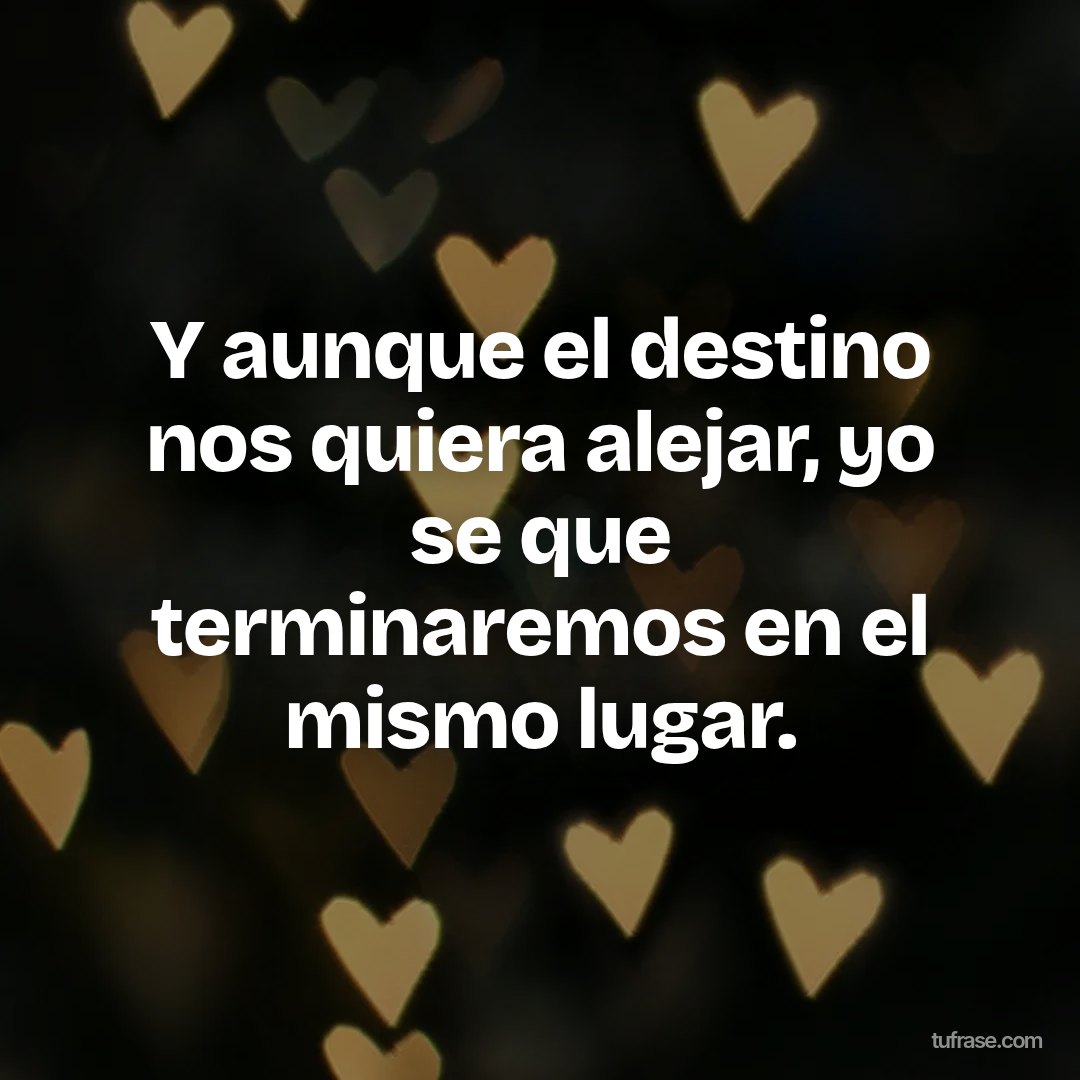 Y aunque el destino nos quiera alejar, yo se que terminaremos en el mismo lugar.